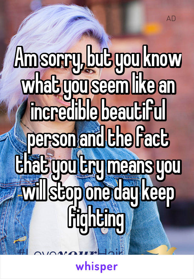 Am sorry, but you know what you seem like an incredible beautiful person and the fact that you try means you will stop one day keep fighting 