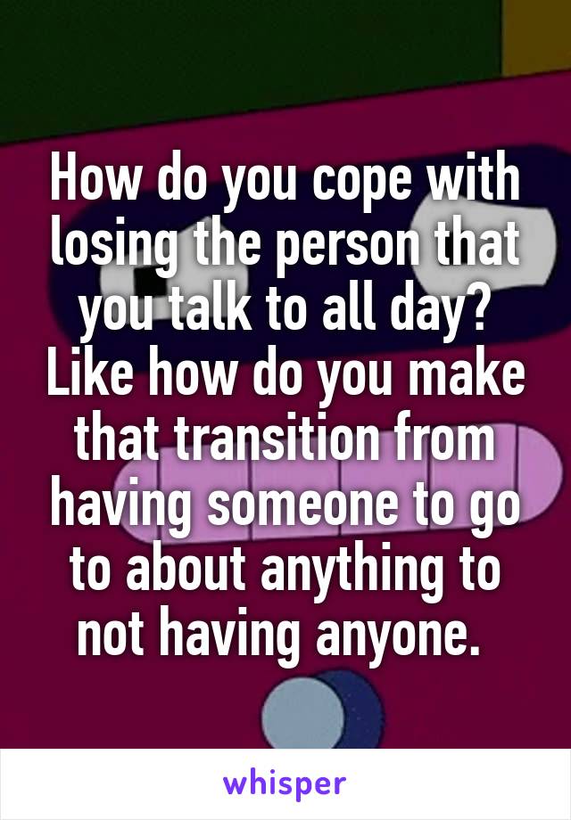 How do you cope with losing the person that you talk to all day? Like how do you make that transition from having someone to go to about anything to not having anyone. 