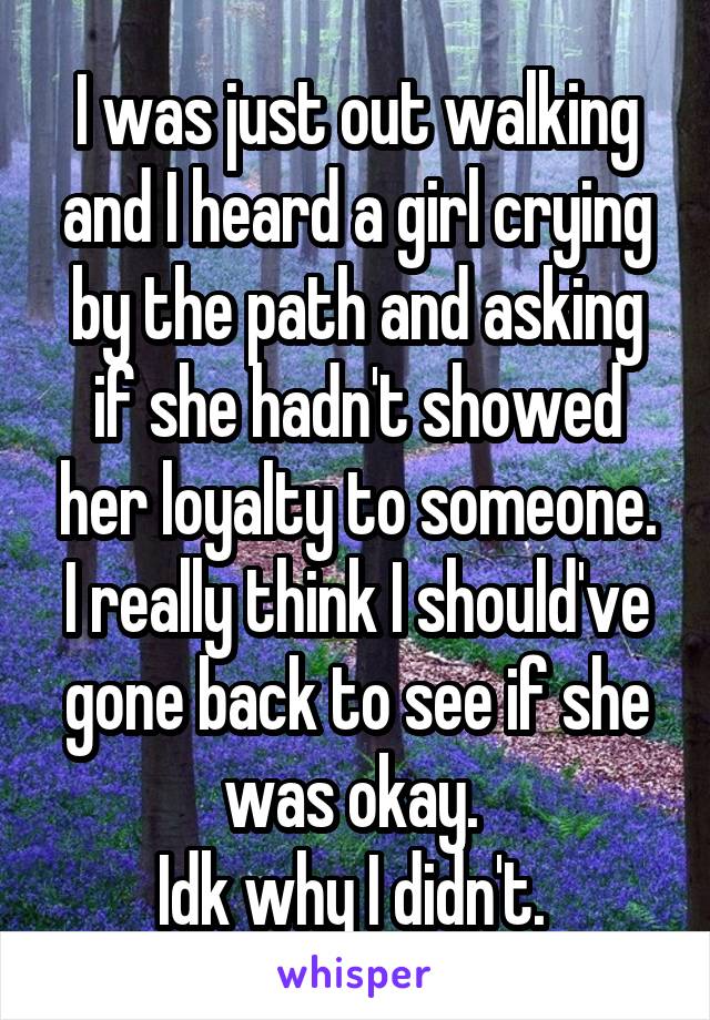 I was just out walking and I heard a girl crying by the path and asking if she hadn't showed her loyalty to someone. I really think I should've gone back to see if she was okay. 
Idk why I didn't. 