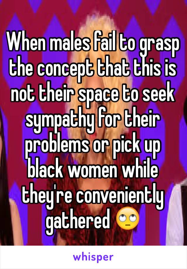 When males fail to grasp the concept that this is not their space to seek sympathy for their problems or pick up black women while they're conveniently gathered 🙄