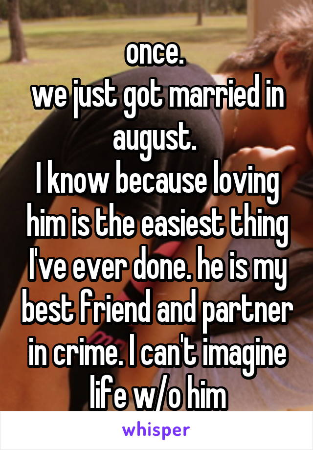 once. 
we just got married in august. 
I know because loving him is the easiest thing I've ever done. he is my best friend and partner in crime. I can't imagine life w/o him