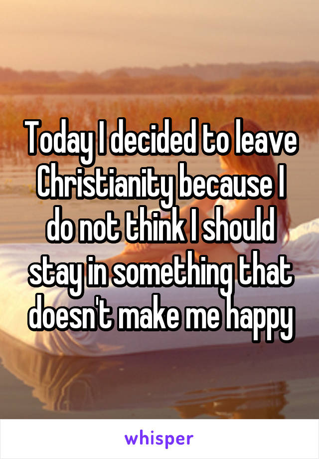 Today I decided to leave Christianity because I do not think I should stay in something that doesn't make me happy