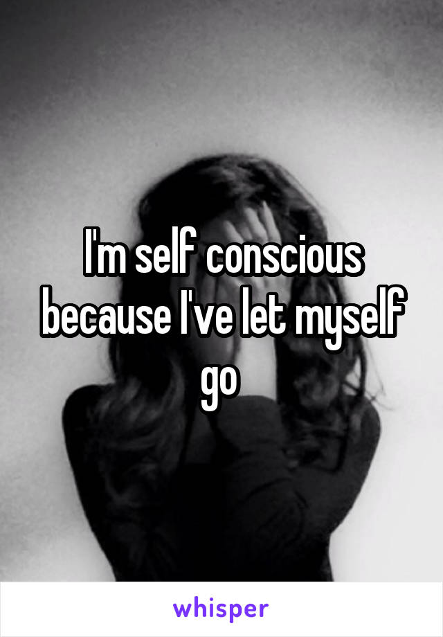 I'm self conscious because I've let myself go 