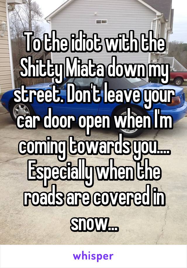 To the idiot with the Shitty Miata down my street. Don't leave your car door open when I'm coming towards you.... Especially when the roads are covered in snow...