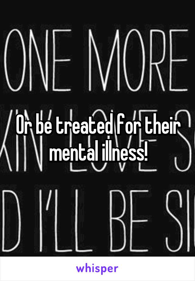 Or be treated for their mental illness!