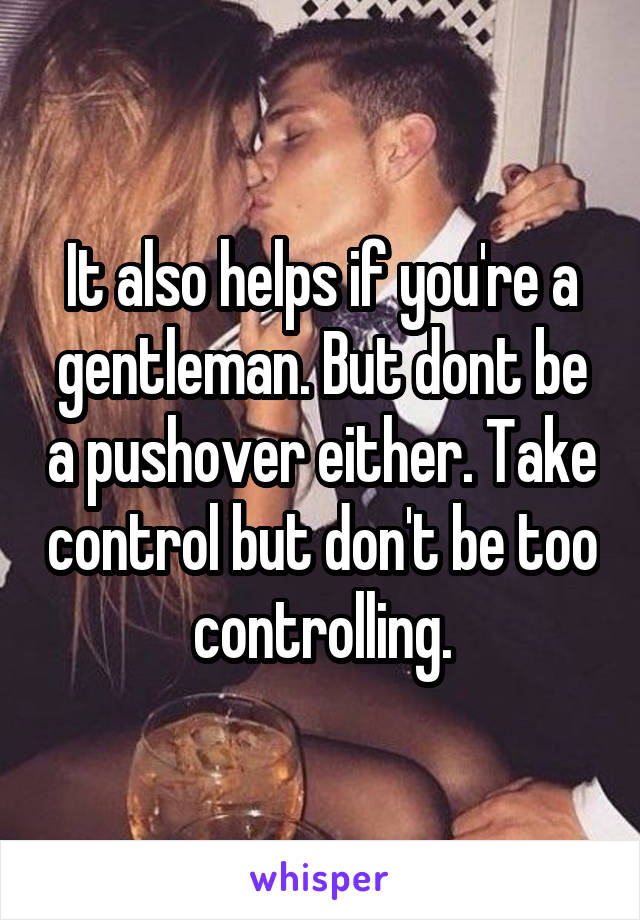 It also helps if you're a gentleman. But dont be a pushover either. Take control but don't be too controlling.