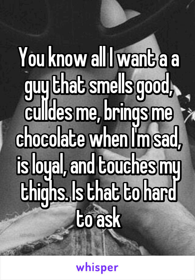 You know all I want a a guy that smells good, culldes me, brings me chocolate when I'm sad, is loyal, and touches my thighs. Is that to hard to ask