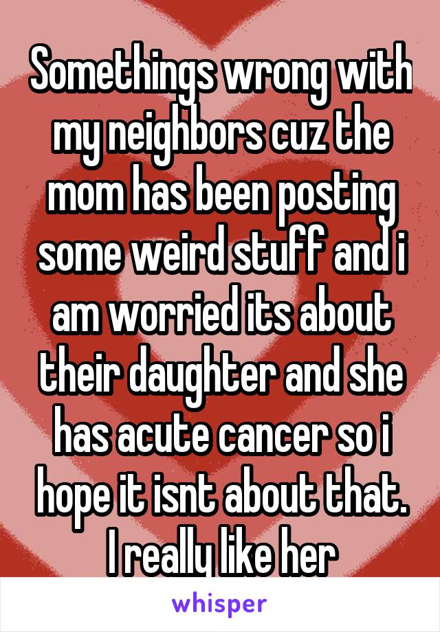 Somethings wrong with my neighbors cuz the mom has been posting some weird stuff and i am worried its about their daughter and she has acute cancer so i hope it isnt about that. I really like her