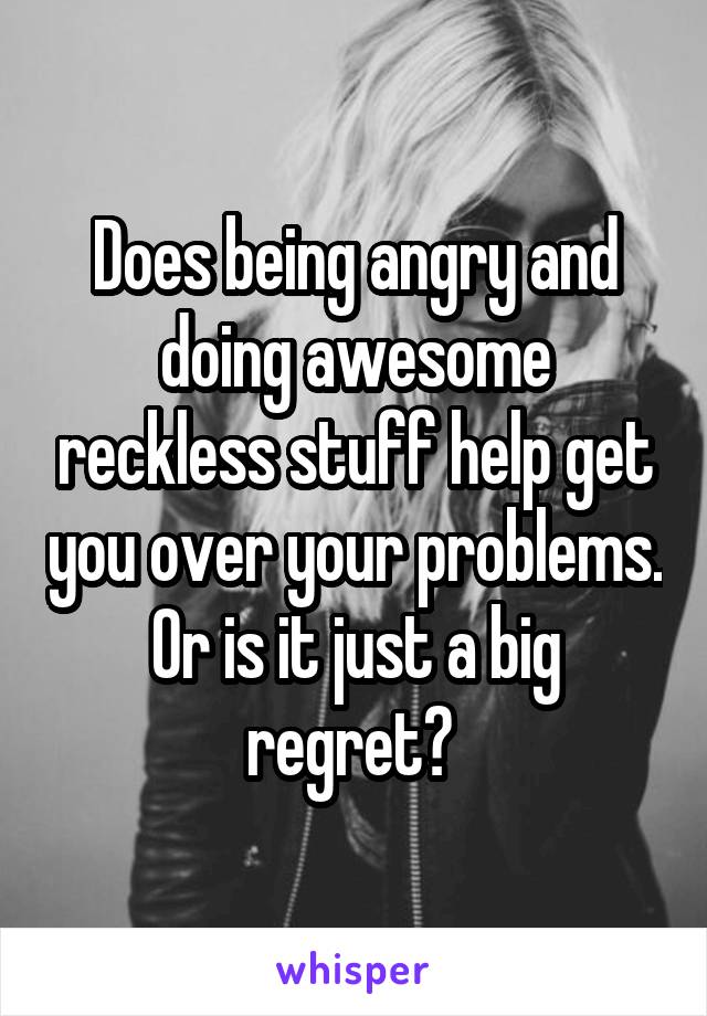 Does being angry and doing awesome reckless stuff help get you over your problems. Or is it just a big regret? 