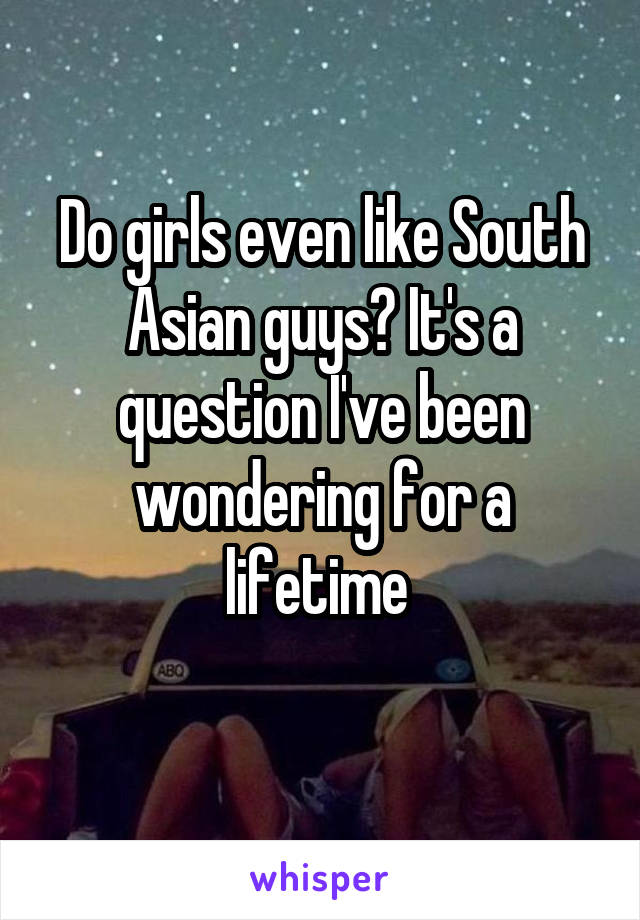 Do girls even like South Asian guys? It's a question I've been wondering for a lifetime 
