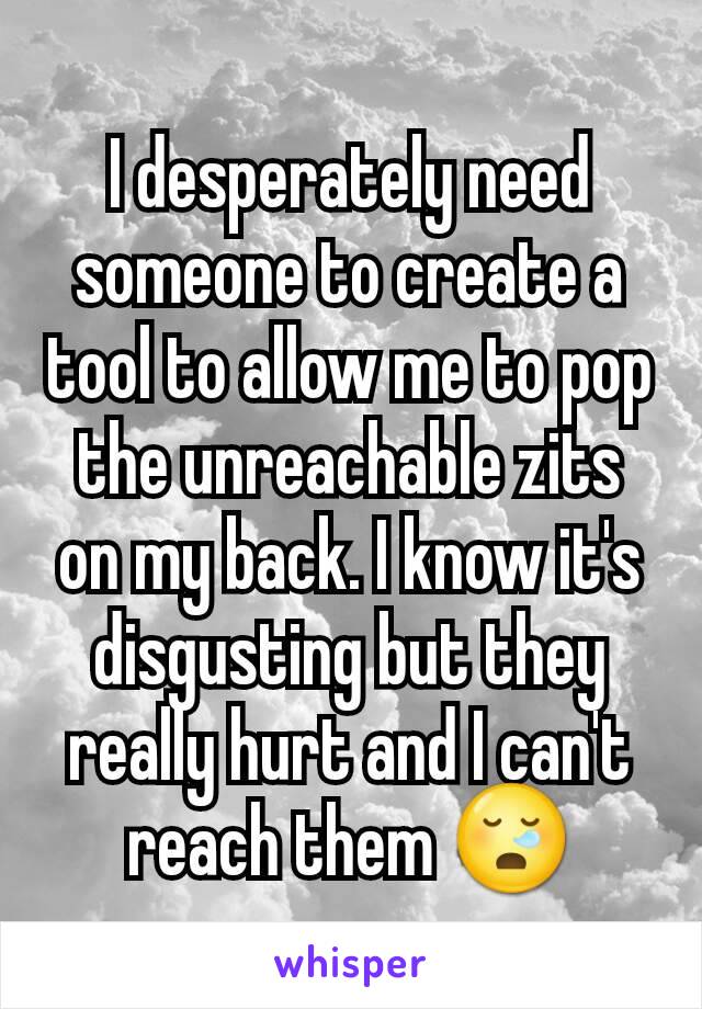 I desperately need someone to create a tool to allow me to pop the unreachable zits on my back. I know it's disgusting but they really hurt and I can't reach them 😪