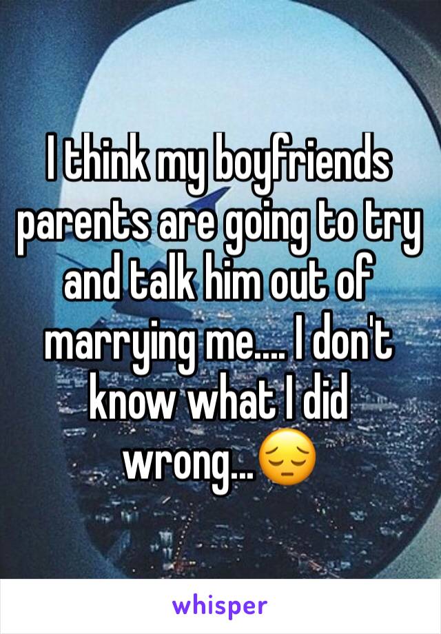 I think my boyfriends parents are going to try and talk him out of marrying me.... I don't know what I did wrong...😔