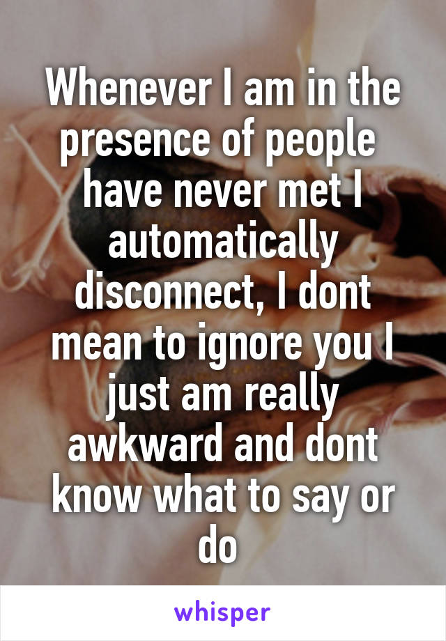 Whenever I am in the presence of people  have never met I automatically disconnect, I dont mean to ignore you I just am really awkward and dont know what to say or do 