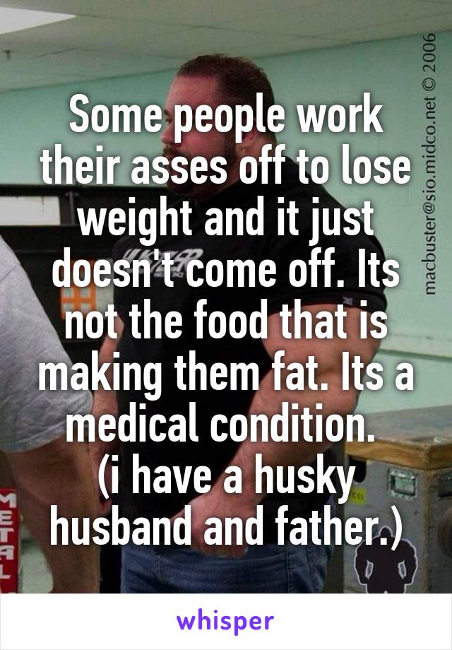 Some people work their asses off to lose weight and it just doesn't come off. Its not the food that is making them fat. Its a medical condition. 
(i have a husky husband and father.)