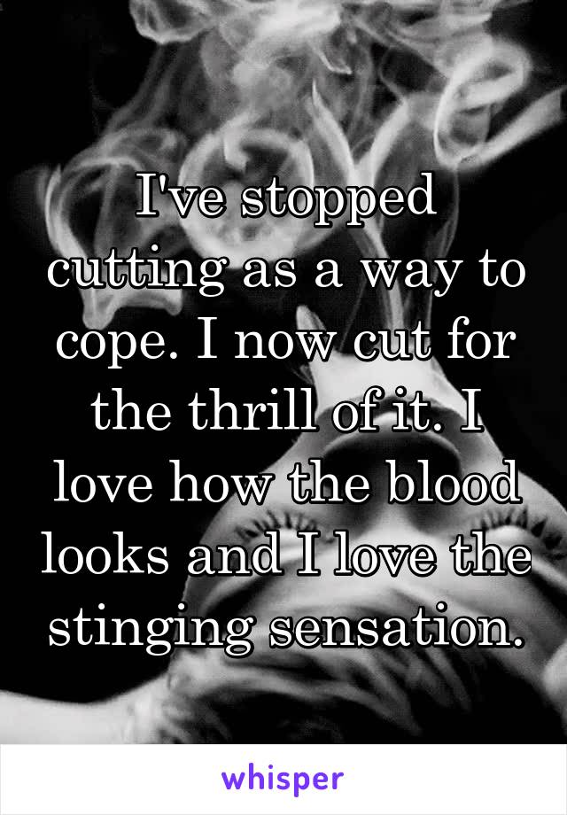 I've stopped cutting as a way to cope. I now cut for the thrill of it. I love how the blood looks and I love the stinging sensation.