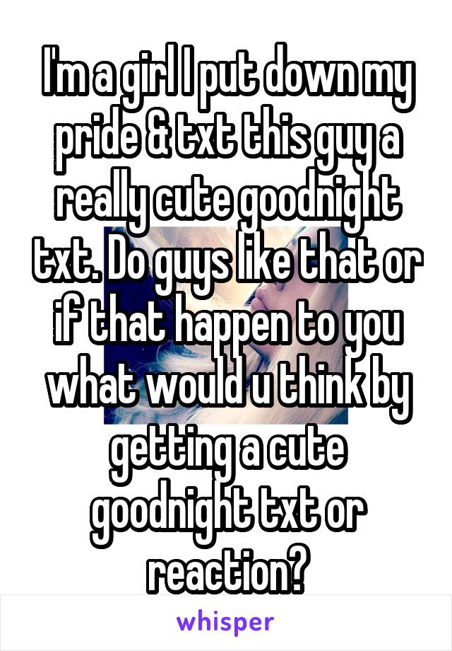 I'm a girl I put down my pride & txt this guy a really cute goodnight txt. Do guys like that or if that happen to you what would u think by getting a cute goodnight txt or reaction?