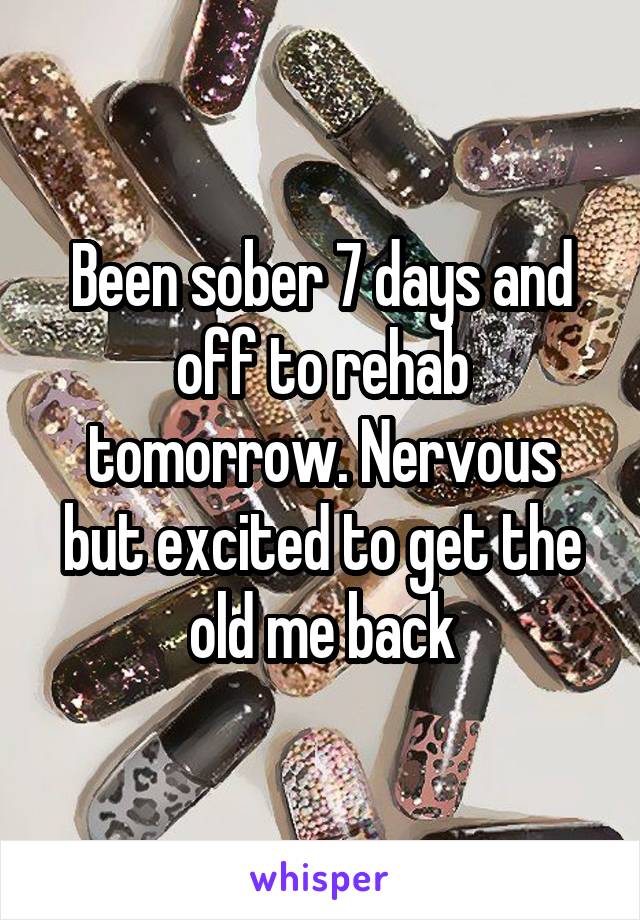 Been sober 7 days and off to rehab tomorrow. Nervous but excited to get the old me back