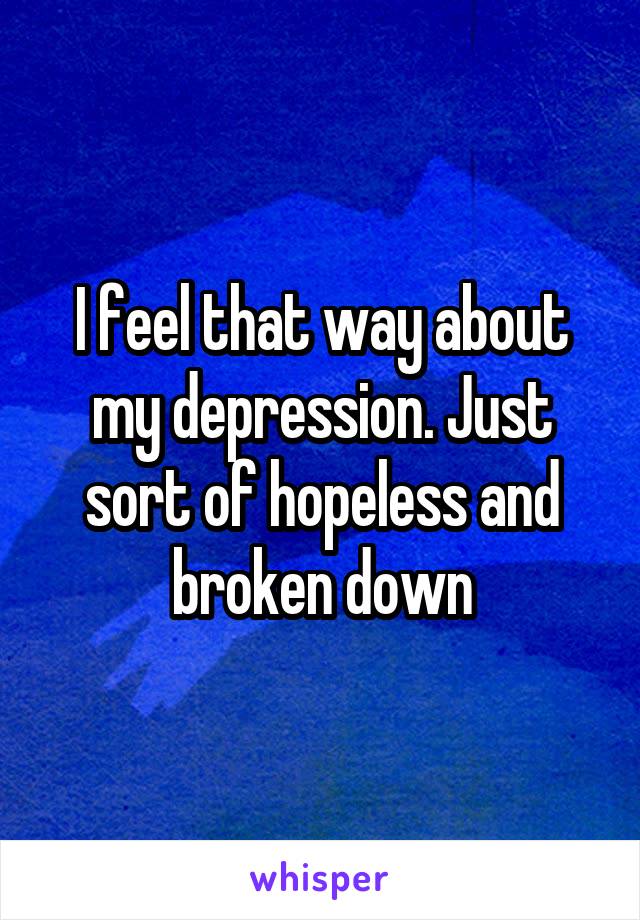 I feel that way about my depression. Just sort of hopeless and broken down
