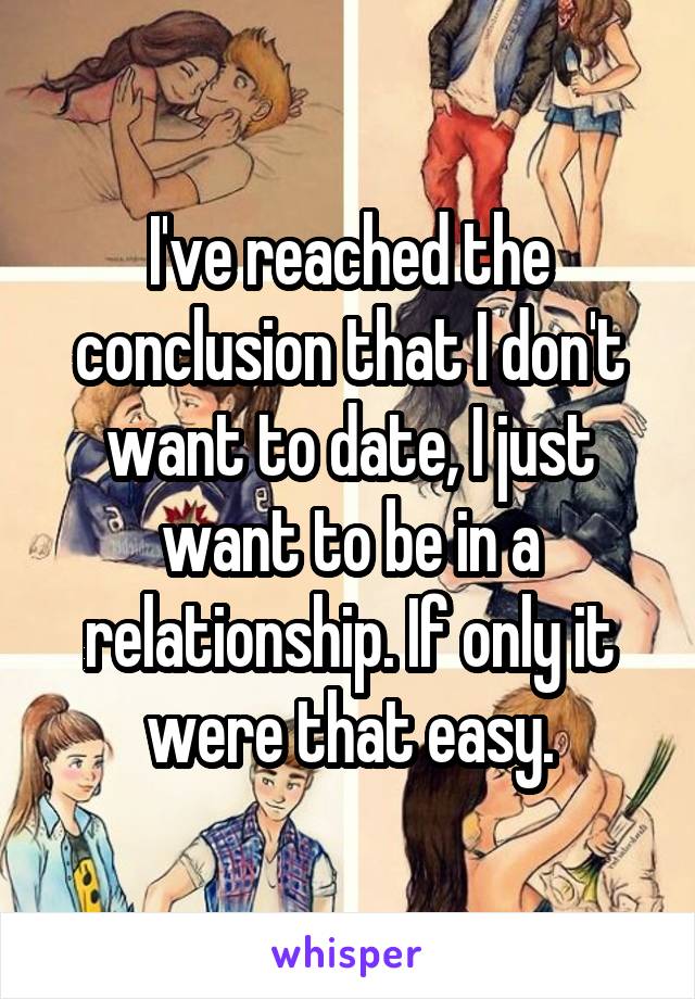 I've reached the conclusion that I don't want to date, I just want to be in a relationship. If only it were that easy.