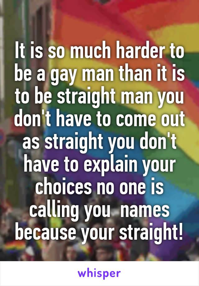 It is so much harder to be a gay man than it is to be straight man you don't have to come out as straight you don't have to explain your choices no one is calling you  names because your straight!