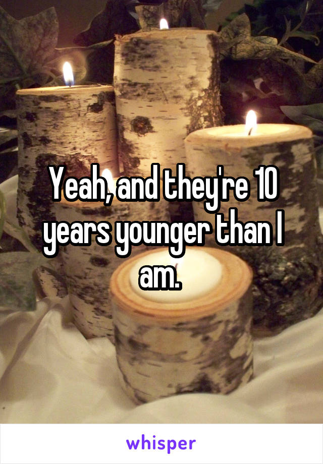 Yeah, and they're 10 years younger than I am. 