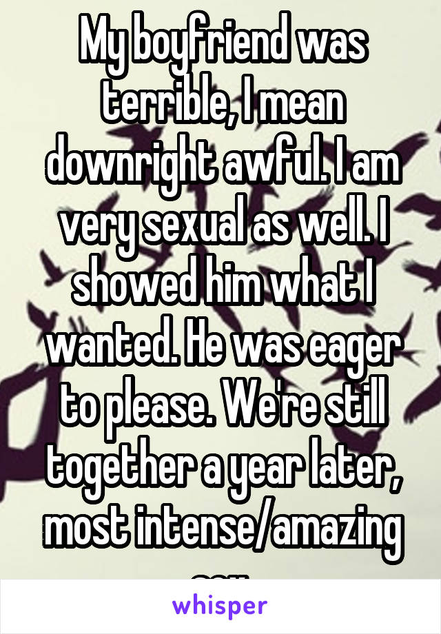 My boyfriend was terrible, I mean downright awful. I am very sexual as well. I showed him what I wanted. He was eager to please. We're still together a year later, most intense/amazing sex.