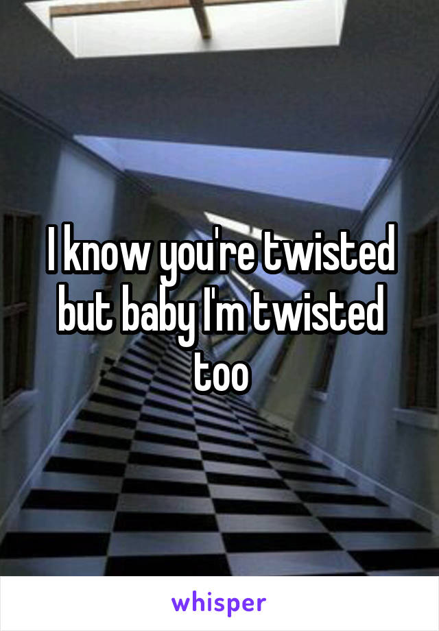 I know you're twisted but baby I'm twisted too