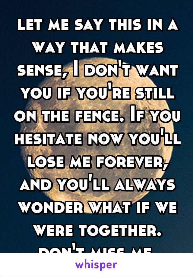 let me say this in a way that makes sense, I don't want you if you're still on the fence. If you hesitate now you'll lose me forever, and you'll always wonder what if we were together. don't miss me.