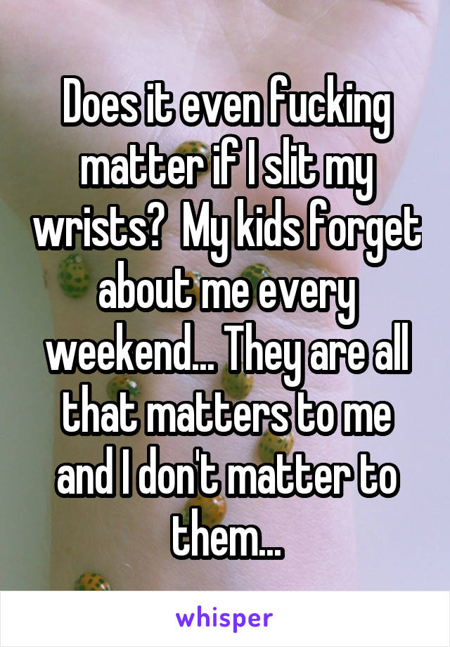 Does it even fucking matter if I slit my wrists?  My kids forget about me every weekend... They are all that matters to me and I don't matter to them...