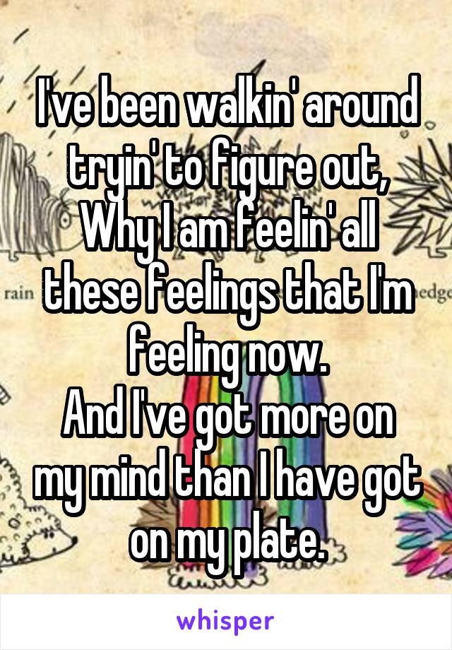 I've been walkin' around tryin' to figure out,
Why I am feelin' all these feelings that I'm feeling now.
And I've got more on my mind than I have got on my plate.