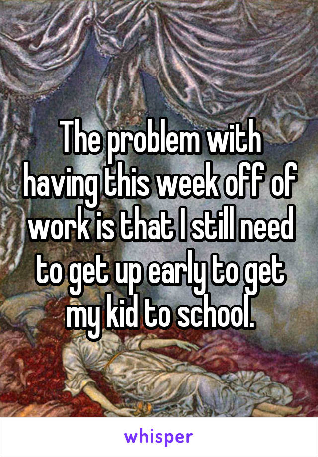 The problem with having this week off of work is that I still need to get up early to get my kid to school.