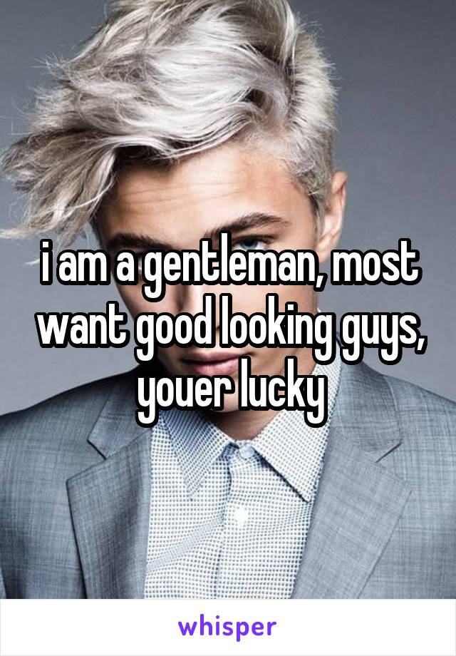 i am a gentleman, most want good looking guys, youer lucky