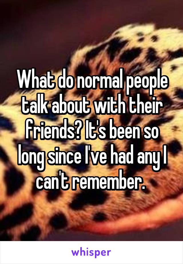 What do normal people talk about with their friends? It's been so long since I've had any I can't remember. 