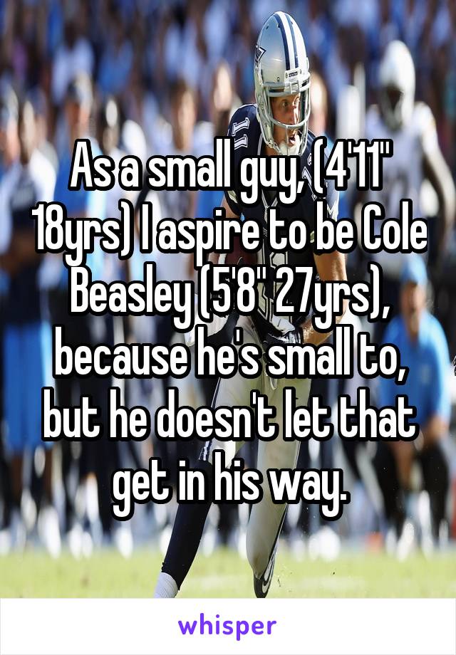 As a small guy, (4'11" 18yrs) I aspire to be Cole Beasley (5'8" 27yrs), because he's small to, but he doesn't let that get in his way.