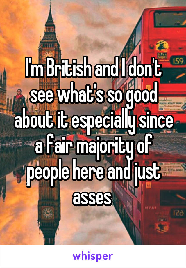 I'm British and I don't see what's so good about it especially since a fair majority of people here and just asses 