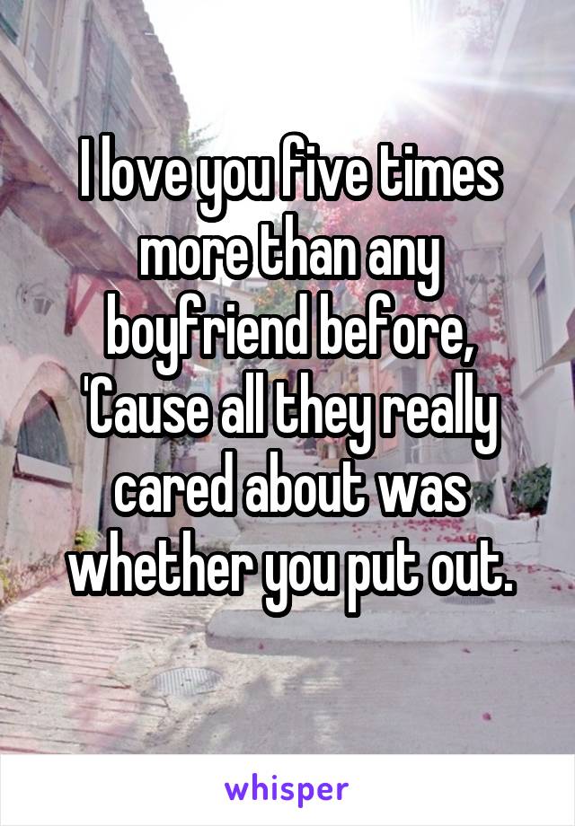 I love you five times more than any boyfriend before,
'Cause all they really cared about was whether you put out.
