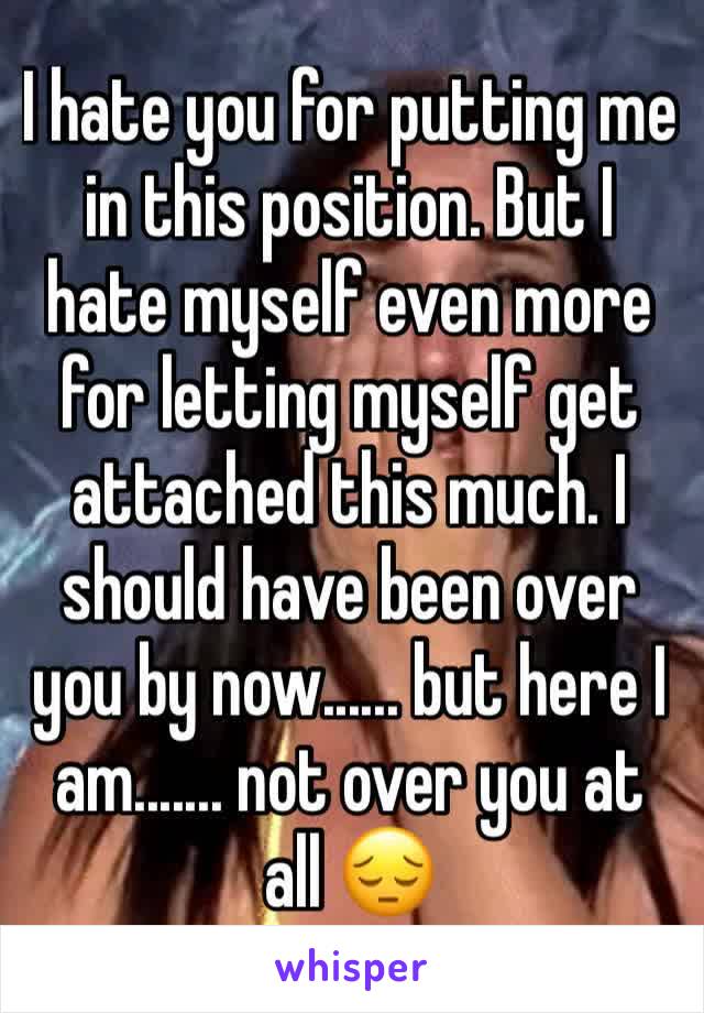 I hate you for putting me in this position. But I hate myself even more for letting myself get attached this much. I should have been over you by now...... but here I am....... not over you at all 😔