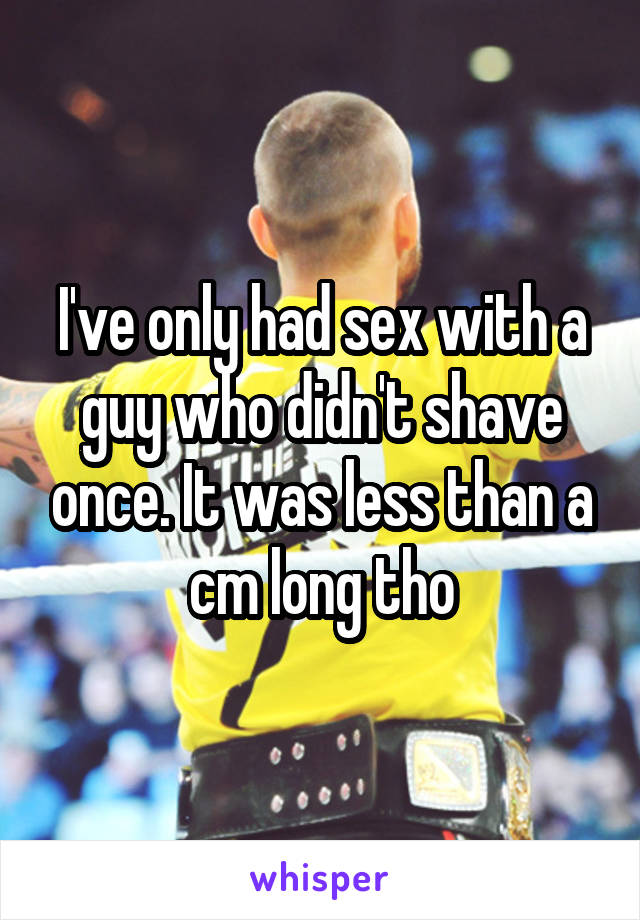 I've only had sex with a guy who didn't shave once. It was less than a cm long tho