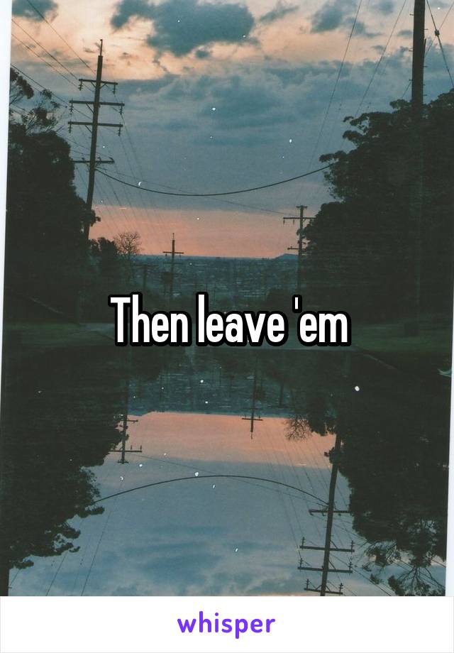 Then leave 'em