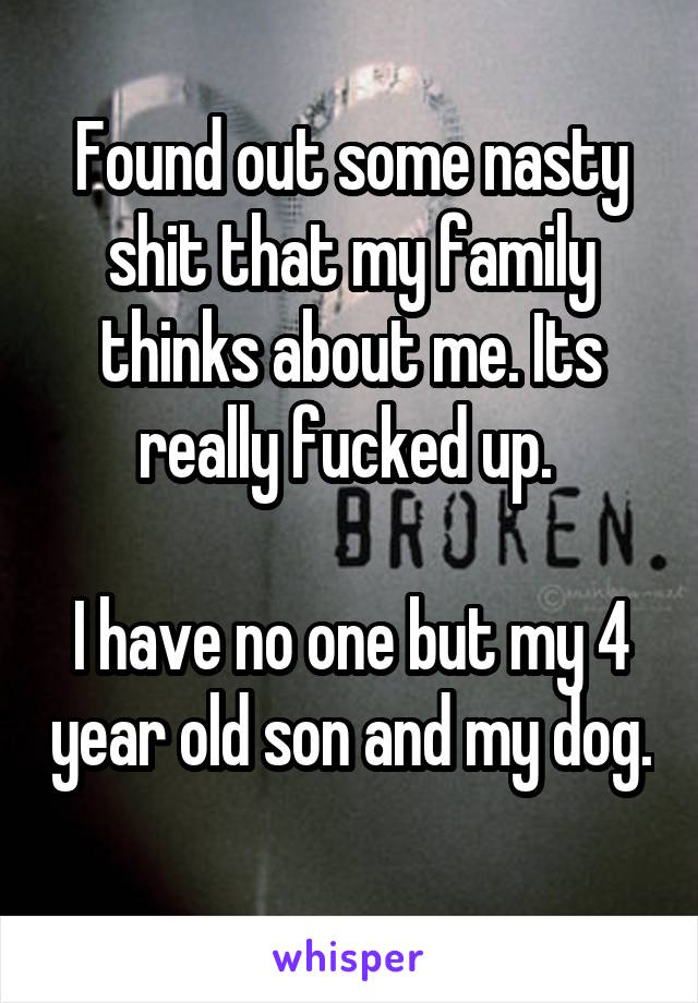 Found out some nasty shit that my family thinks about me. Its really fucked up. 

I have no one but my 4 year old son and my dog. 