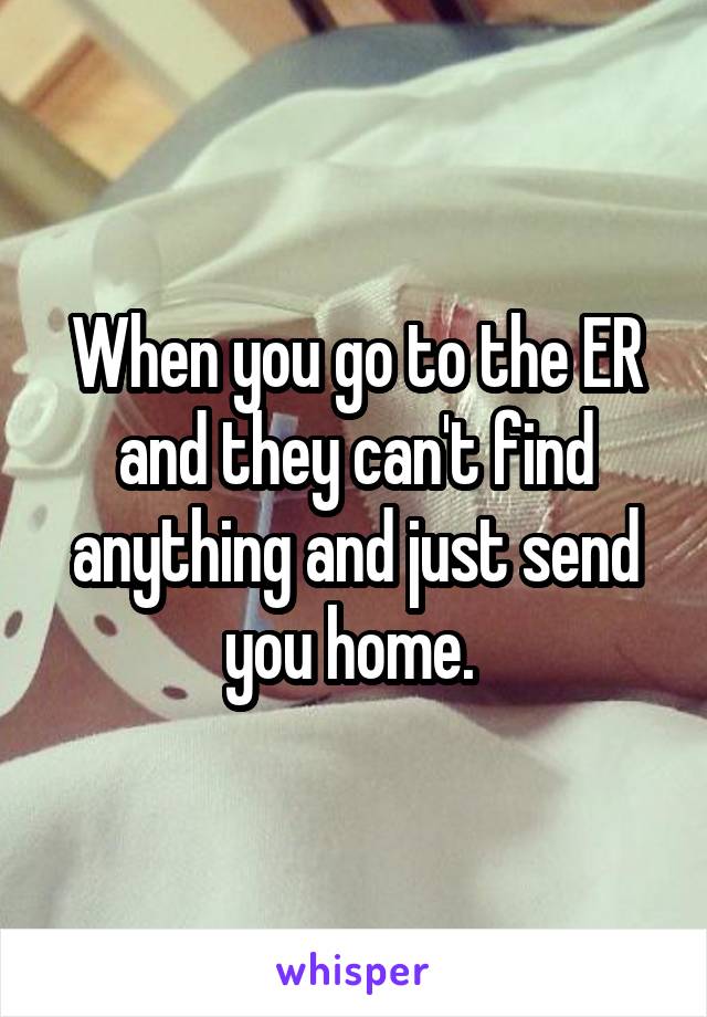 When you go to the ER and they can't find anything and just send you home. 