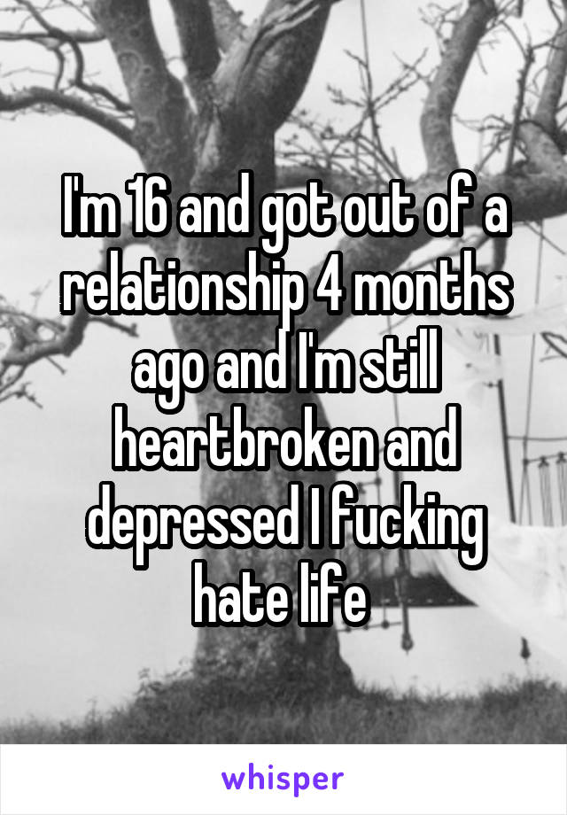 I'm 16 and got out of a relationship 4 months ago and I'm still heartbroken and depressed I fucking hate life 