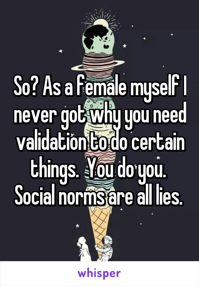 So? As a female myself I never got why you need validation to do certain things.  You do you.  Social norms are all lies. 