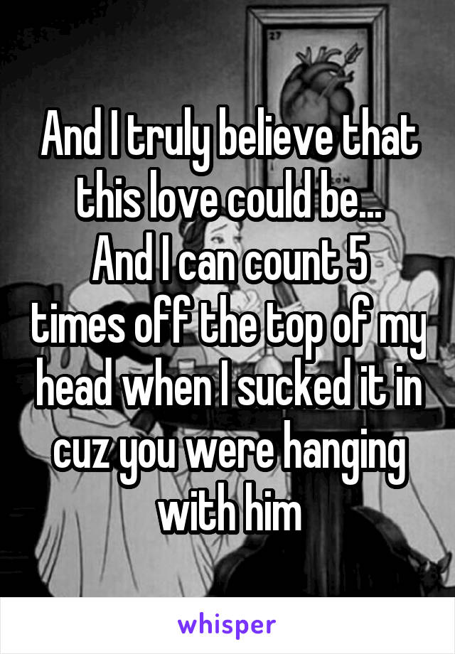 And I truly believe that this love could be...
And I can count 5 times off the top of my head when I sucked it in cuz you were hanging with him