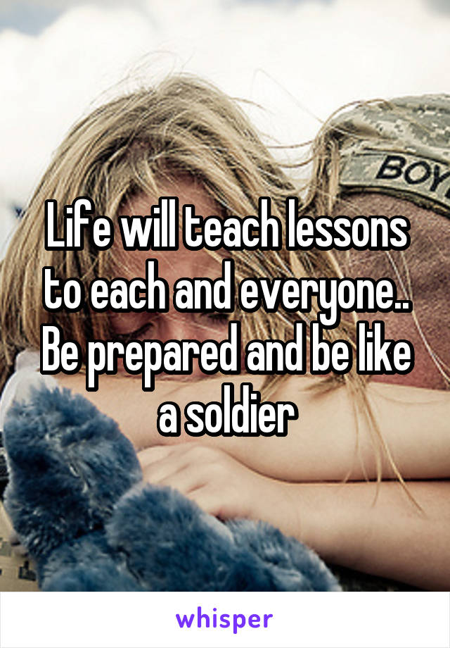 Life will teach lessons to each and everyone.. Be prepared and be like a soldier