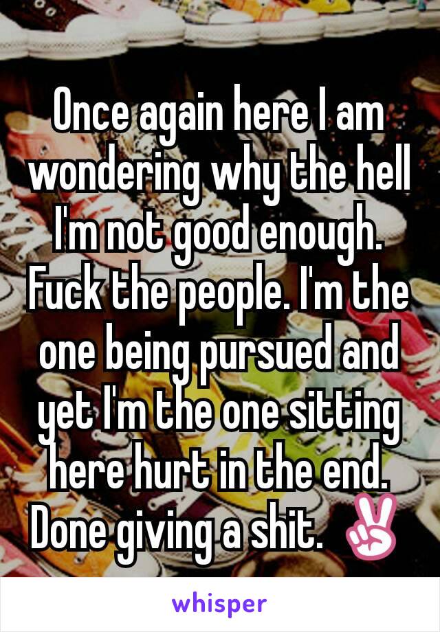 Once again here I am wondering why the hell I'm not good enough. Fuck the people. I'm the one being pursued and yet I'm the one sitting here hurt in the end. Done giving a shit. ✌