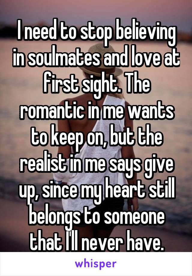 I need to stop believing in soulmates and love at first sight. The romantic in me wants to keep on, but the realist in me says give up, since my heart still belongs to someone that I'll never have.