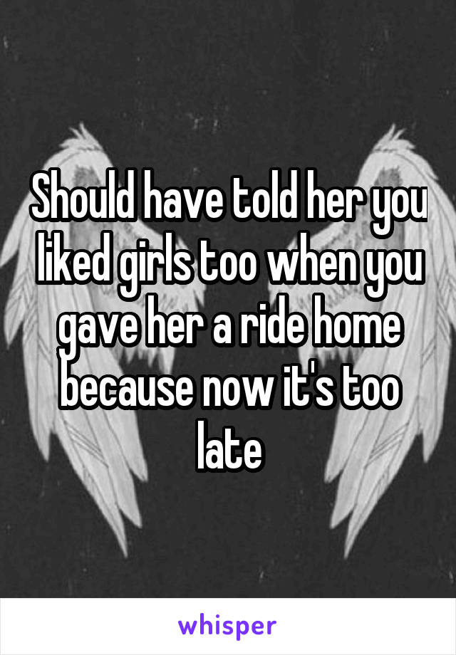 Should have told her you liked girls too when you gave her a ride home because now it's too late