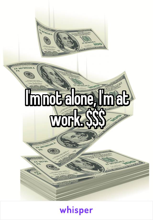 I'm not alone, I'm at work. $$$