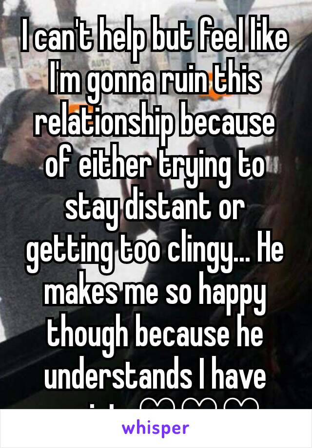 I can't help but feel like I'm gonna ruin this relationship because of either trying to stay distant or getting too clingy... He makes me so happy though because he understands I have anxiety♡♡♡